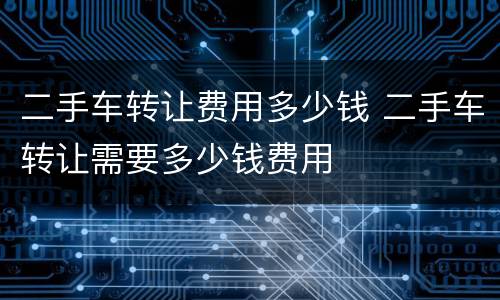 二手车转让费用多少钱 二手车转让需要多少钱费用