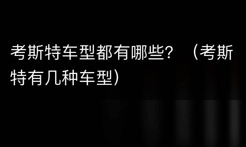 考斯特车型都有哪些？（考斯特有几种车型）