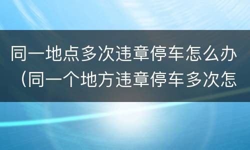 同一地点多次违章停车怎么办（同一个地方违章停车多次怎么办）