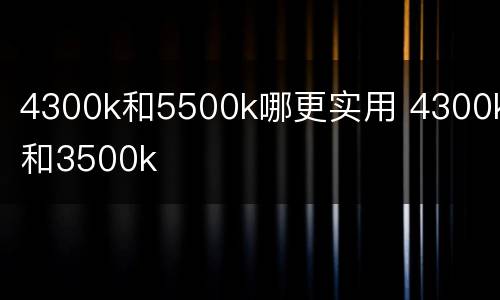 4300k和5500k哪更实用 4300k和3500k