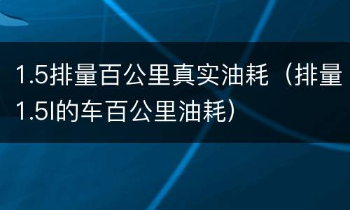 1.5排量百公里真实油耗（排量1.5l的车百公里油耗）