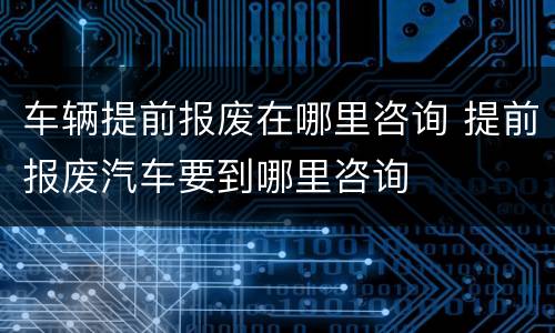 车辆提前报废在哪里咨询 提前报废汽车要到哪里咨询