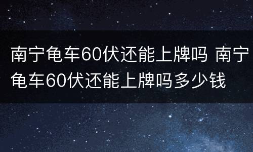 南宁龟车60伏还能上牌吗 南宁龟车60伏还能上牌吗多少钱
