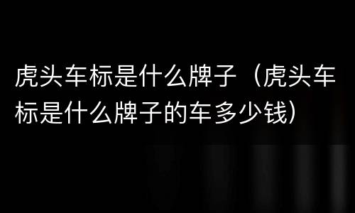 虎头车标是什么牌子（虎头车标是什么牌子的车多少钱）