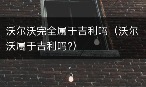 沃尔沃完全属于吉利吗（沃尔沃属于吉利吗?）
