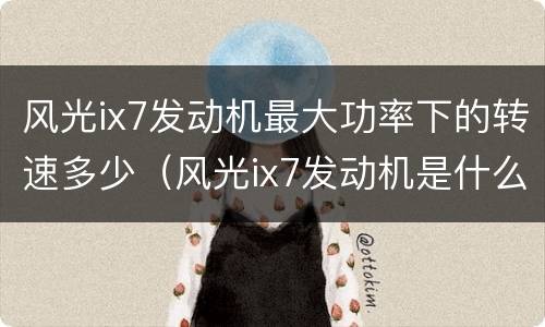 风光ix7发动机最大功率下的转速多少（风光ix7发动机是什么牌子发动机）