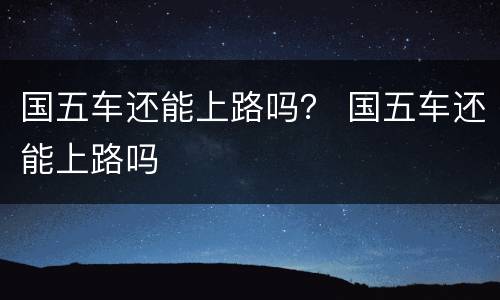 国五车还能上路吗？ 国五车还能上路吗