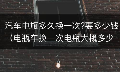 汽车电瓶多久换一次?要多少钱（电瓶车换一次电瓶大概多少钱）