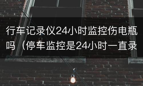 行车记录仪24小时监控伤电瓶吗（停车监控是24小时一直录像吗）