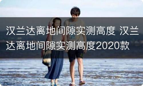 汉兰达离地间隙实测高度 汉兰达离地间隙实测高度2020款