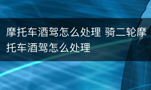 摩托车酒驾怎么处理 骑二轮摩托车酒驾怎么处理