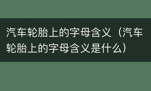 汽车轮胎上的字母含义（汽车轮胎上的字母含义是什么）