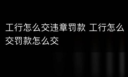 工行怎么交违章罚款 工行怎么交罚款怎么交
