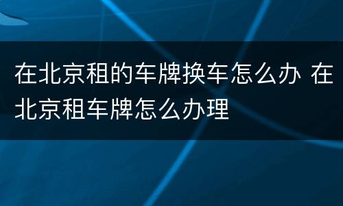 在北京租的车牌换车怎么办 在北京租车牌怎么办理