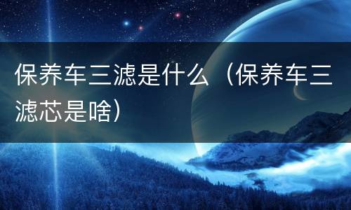 保养车三滤是什么（保养车三滤芯是啥）