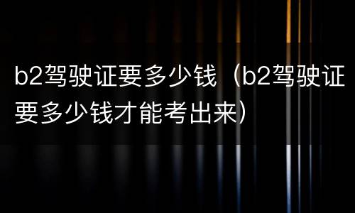 b2驾驶证要多少钱（b2驾驶证要多少钱才能考出来）