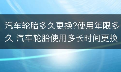 汽车轮胎多久更换?使用年限多久 汽车轮胎使用多长时间更换