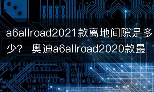 a6allroad2021款离地间隙是多少？ 奥迪a6allroad2020款最小离地间隙