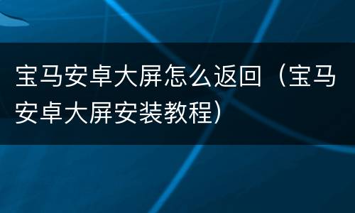 宝马安卓大屏怎么返回（宝马安卓大屏安装教程）