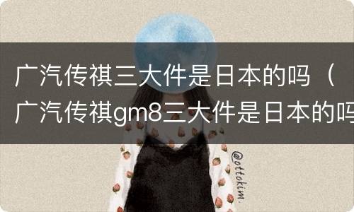 广汽传祺三大件是日本的吗（广汽传祺gm8三大件是日本的吗）
