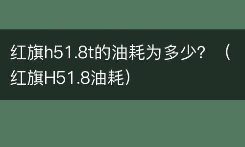 红旗h51.8t的油耗为多少？（红旗H51.8油耗）