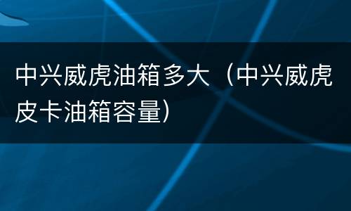中兴威虎油箱多大（中兴威虎皮卡油箱容量）