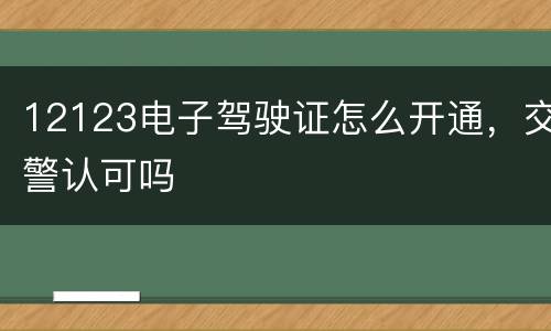 12123电子驾驶证怎么开通，交警认可吗