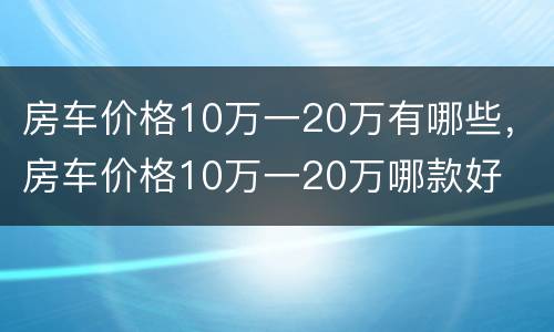 房车价格10万一20万有哪些，房车价格10万一20万哪款好