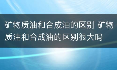 矿物质油和合成油的区别 矿物质油和合成油的区别很大吗