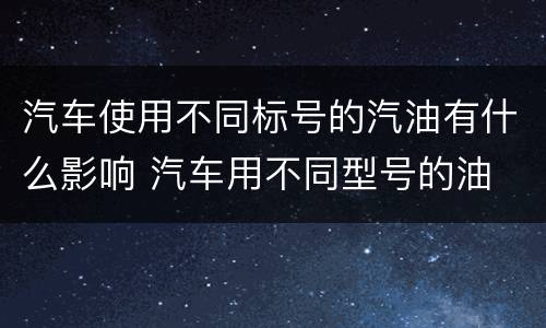 汽车使用不同标号的汽油有什么影响 汽车用不同型号的油