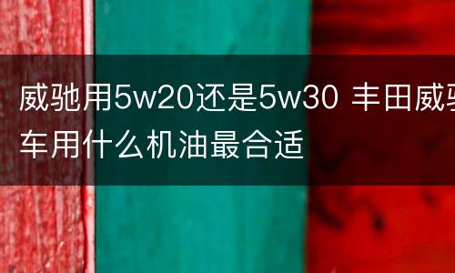 威驰用5w20还是5w30 丰田威驰车用什么机油最合适
