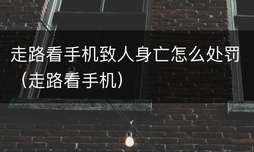 走路看手机致人身亡怎么处罚（走路看手机）