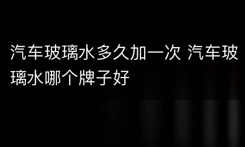 汽车玻璃水多久加一次 汽车玻璃水哪个牌子好
