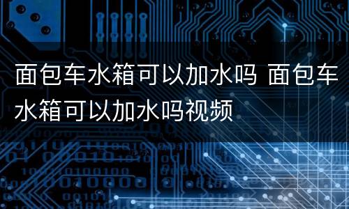 面包车水箱可以加水吗 面包车水箱可以加水吗视频