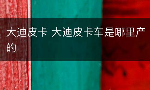大迪皮卡 大迪皮卡车是哪里产的
