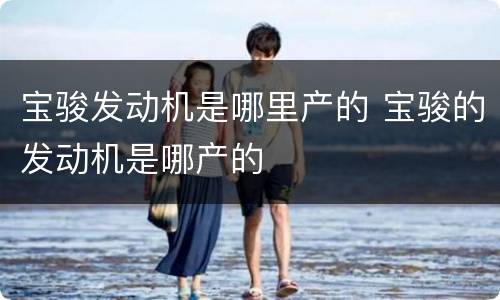 宝骏发动机是哪里产的 宝骏的发动机是哪产的