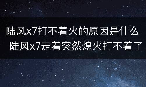 陆风x7打不着火的原因是什么 陆风x7走着突然熄火打不着了