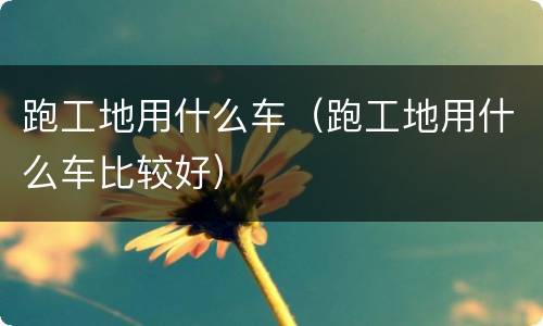 跑工地用什么车（跑工地用什么车比较好）