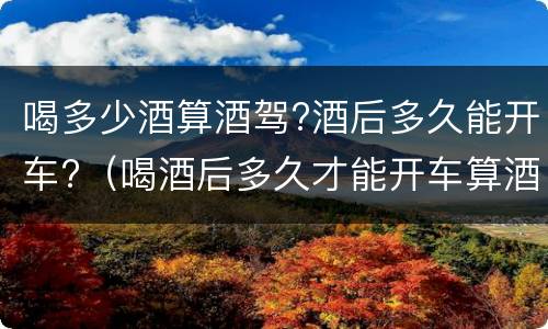 喝多少酒算酒驾?酒后多久能开车?（喝酒后多久才能开车算酒驾）