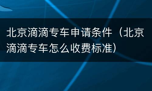 北京滴滴专车申请条件（北京滴滴专车怎么收费标准）