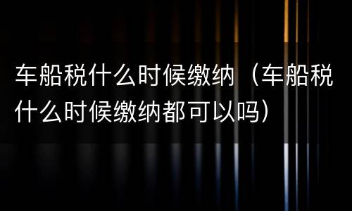 车船税什么时候缴纳（车船税什么时候缴纳都可以吗）
