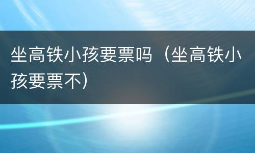 坐高铁小孩要票吗（坐高铁小孩要票不）