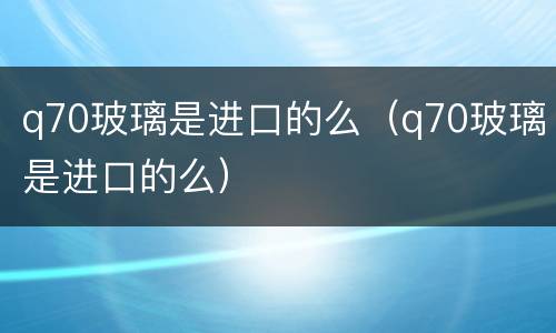 q70玻璃是进口的么（q70玻璃是进口的么）