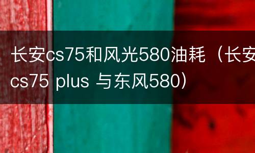 长安cs75和风光580油耗（长安cs75 plus 与东风580）
