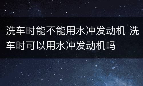 洗车时能不能用水冲发动机 洗车时可以用水冲发动机吗