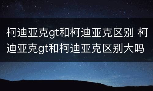 柯迪亚克gt和柯迪亚克区别 柯迪亚克gt和柯迪亚克区别大吗
