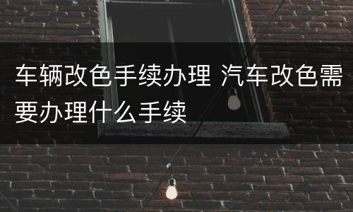 车辆改色手续办理 汽车改色需要办理什么手续