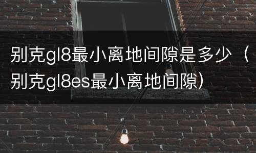 别克gl8最小离地间隙是多少（别克gl8es最小离地间隙）