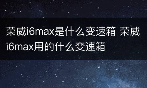 荣威i6max是什么变速箱 荣威i6max用的什么变速箱