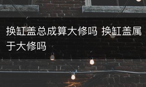 换缸盖总成算大修吗 换缸盖属于大修吗
